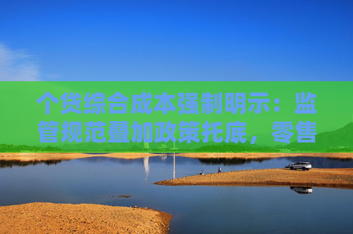 个贷综合成本强制明示：监管规范叠加政策托底，零售信贷迎拐点？