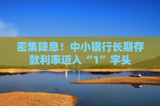 密集降息！中小银行长期存款利率迈入“1”字头