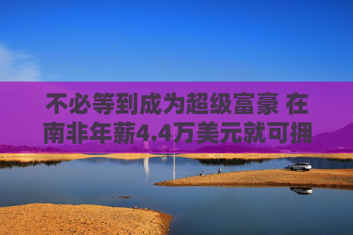 不必等到成为超级富豪 在南非年薪4.4万美元就可拥有私人银行账户