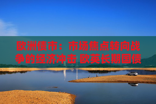 欧洲债市：市场焦点转向战争的经济冲击 欧英长期国债收益率大幅走低