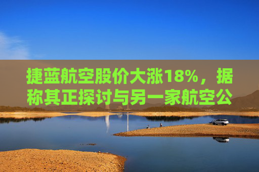 捷蓝航空股价大涨18%，据称其正探讨与另一家航空公司合并