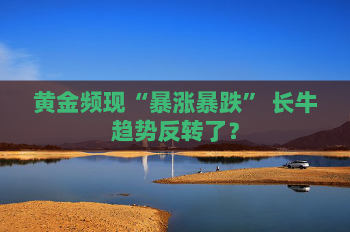 黄金频现“暴涨暴跌” 长牛趋势反转了？
