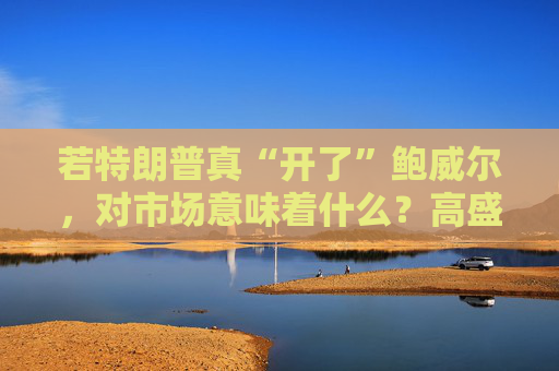 若特朗普真“开了”鲍威尔,对市场意味着什么?高盛预言:这种情况发生,金价直逼4500美元!
