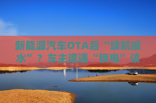 新能源汽车OTA后“续航缩水”？车主遭遇“锁电”该如何维权