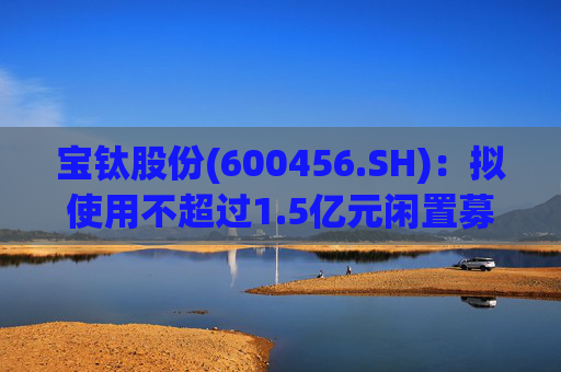 宝钛股份(600456.SH)：拟使用不超过1.5亿元闲置募集资金临时补充流动资金