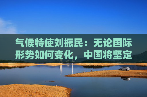 气候特使刘振民：无论国际形势如何变化，中国将坚定落实“双碳”目标