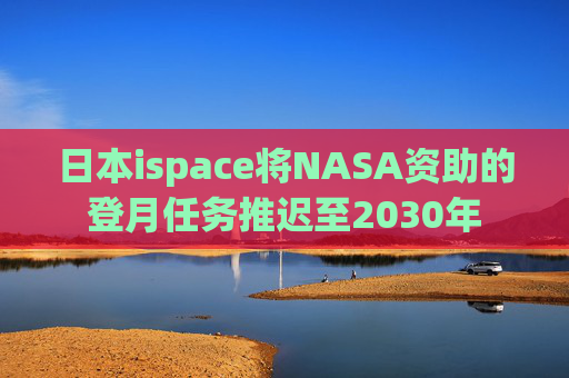 日本ispace将NASA资助的登月任务推迟至2030年