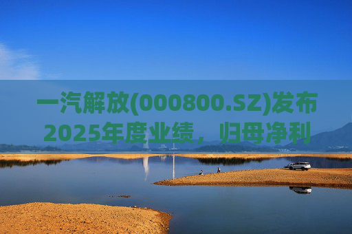 一汽解放(000800.SZ)发布2025年度业绩，归母净利润7.25亿元，增长16.41%