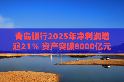 青岛银行2025年净利润增逾21％ 资产突破8000亿元背后资本承压