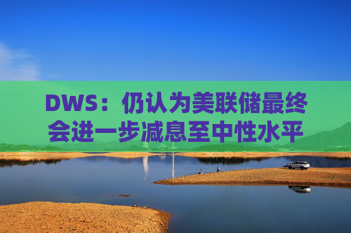 DWS：仍认为美联储最终会进一步减息至中性水平