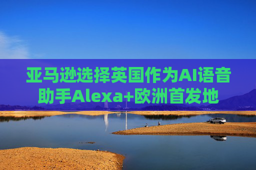 亚马逊选择英国作为AI语音助手Alexa+欧洲首发地