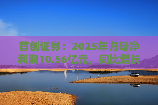 首创证券：2025年归母净利润10.56亿元，同比增长7.26%