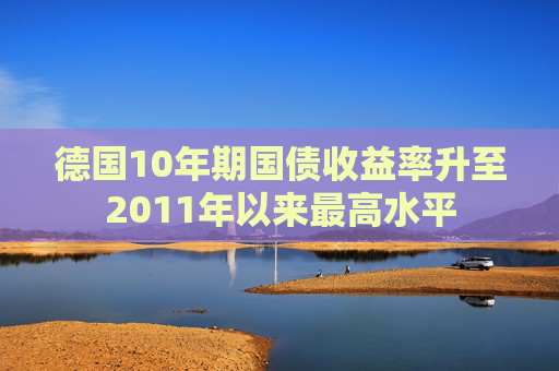 德国10年期国债收益率升至2011年以来最高水平
