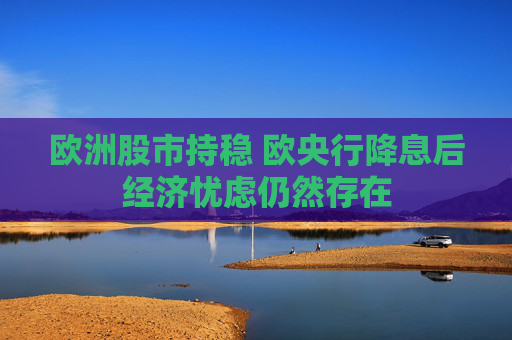 欧洲股市持稳 欧央行降息后经济忧虑仍然存在