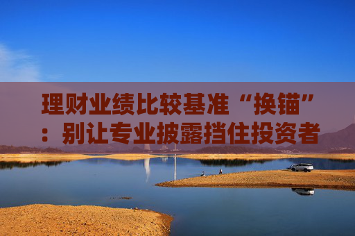 理财业绩比较基准“换锚”：别让专业披露挡住投资者