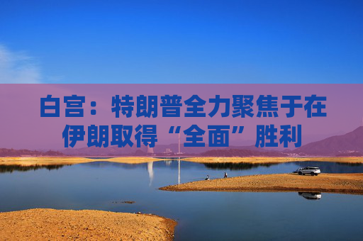 白宫：特朗普全力聚焦于在伊朗取得“全面”胜利