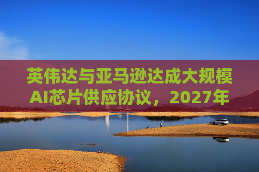 英伟达与亚马逊达成大规模AI芯片供应协议，2027年前潜在市场规模达1万亿美元