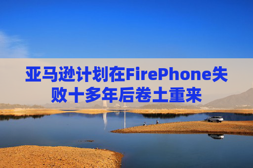 亚马逊计划在FirePhone失败十多年后卷土重来