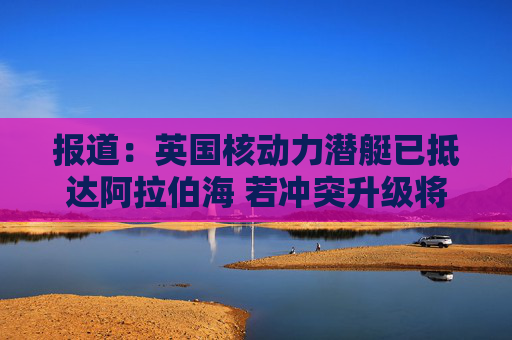 报道：英国核动力潜艇已抵达阿拉伯海 若冲突升级将具备对伊朗发动打击的能力