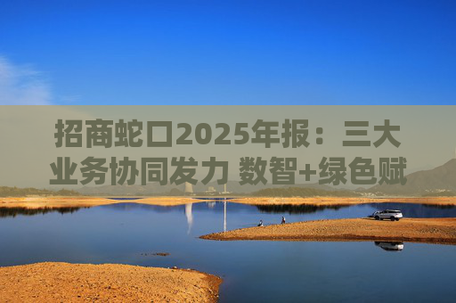 招商蛇口2025年报：三大业务协同发力 数智+绿色赋能长远发展