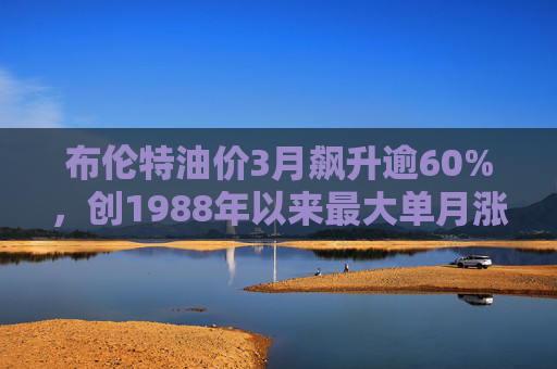 布伦特油价3月飙升逾60%，创1988年以来最大单月涨幅