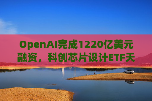 OpenAI完成1220亿美元融资，科创芯片设计ETF天弘标的指数涨超2.6%，连续两日获资金净流入