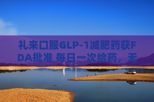 礼来口服GLP-1减肥药获FDA批准 每日一次给药，无饮食限制
