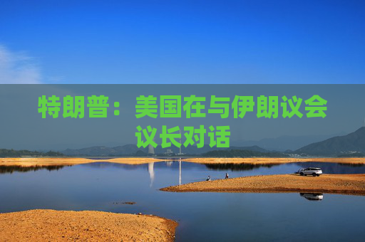 特朗普：美国在与伊朗议会议长对话