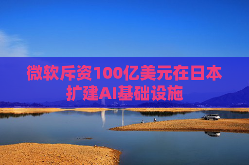 微软斥资100亿美元在日本扩建AI基础设施