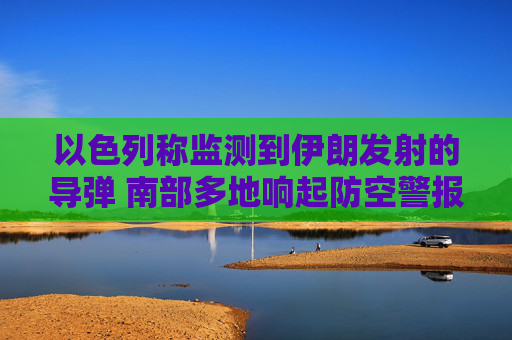 以色列称监测到伊朗发射的导弹 南部多地响起防空警报