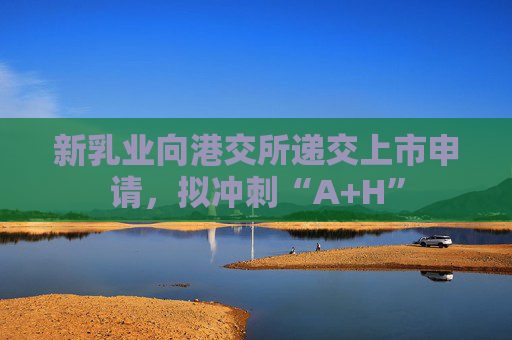 新乳业向港交所递交上市申请，拟冲刺“A+H”