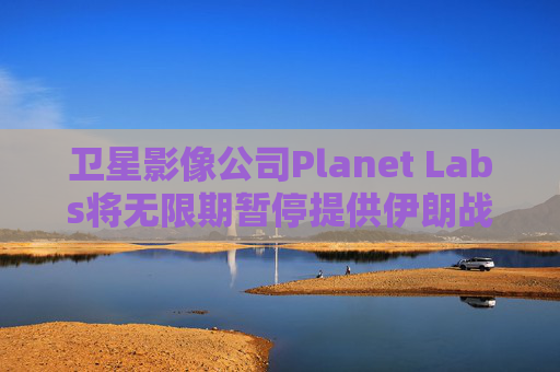 卫星影像公司Planet Labs将无限期暂停提供伊朗战区影像