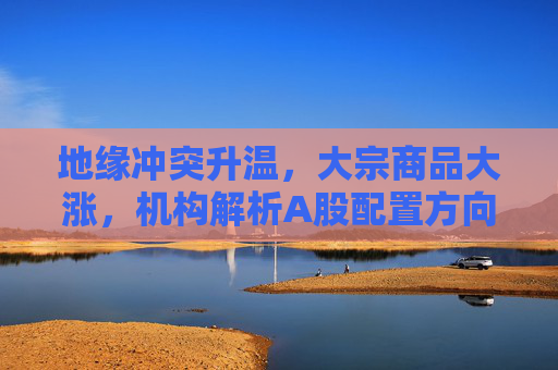 地缘冲突升温，大宗商品大涨，机构解析A股配置方向