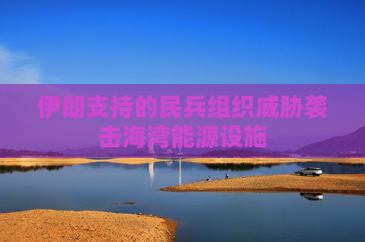 伊朗支持的民兵组织威胁袭击海湾能源设施