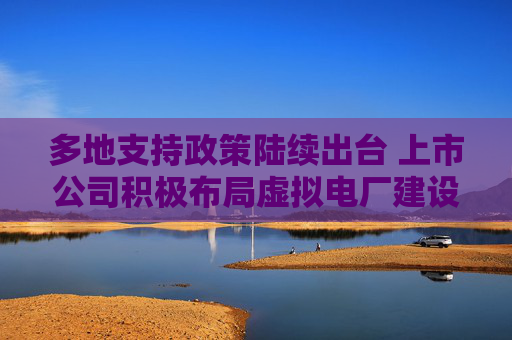 多地支持政策陆续出台 上市公司积极布局虚拟电厂建设