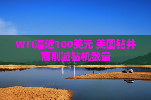 WTI逼近100美元 美国钻井商削减钻机数量  第1张