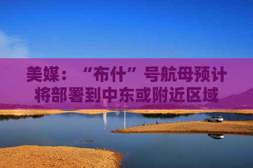 美媒：“布什”号航母预计将部署到中东或附近区域