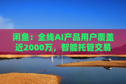 闲鱼：全线AI产品用户覆盖近2000万，智能托管交易额破4亿