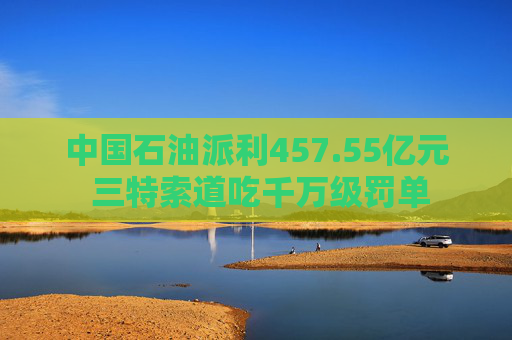 中国石油派利457.55亿元 三特索道吃千万级罚单 第1张 中国石油派利457.55亿元 三特索道吃千万级罚单 第1张