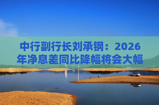 中行副行长刘承钢：2026年净息差同比降幅将会大幅收窄，净利息收入有望实现正增长