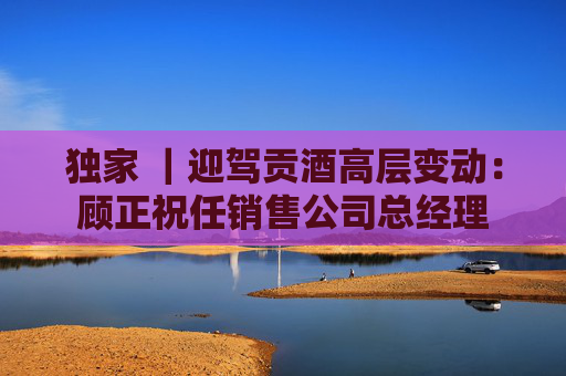 独家 ｜迎驾贡酒高层变动：顾正祝任销售公司总经理