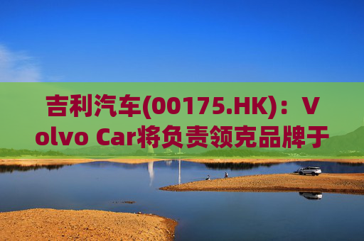吉利汽车(00175.HK)：Volvo Car将负责领克品牌于欧洲地区区域营运事宜  第1张