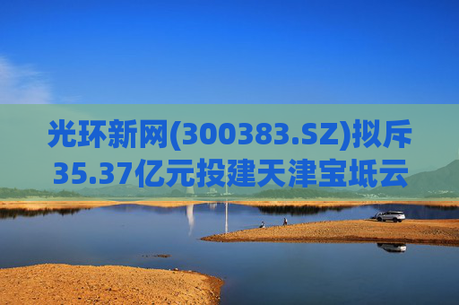 光环新网(300383.SZ)拟斥35.37亿元投建天津宝坻云计算基地三期项目