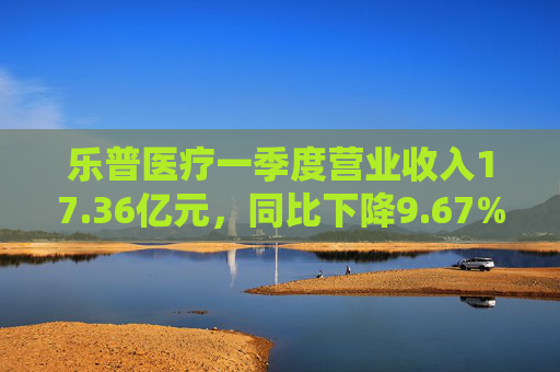 乐普医疗一季度营业收入17.36亿元，同比下降9.67%
