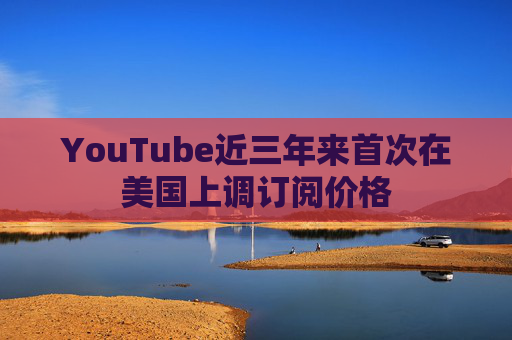 YouTube近三年来首次在美国上调订阅价格