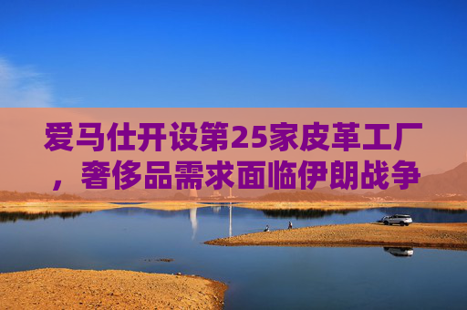 爱马仕开设第25家皮革工厂，奢侈品需求面临伊朗战争不确定性