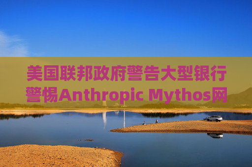 美国联邦政府警告大型银行警惕Anthropic Mythos网络威胁