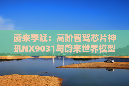 蔚来李斌：高阶智驾芯片神玑NX9031与蔚来世界模型上车乐道L90