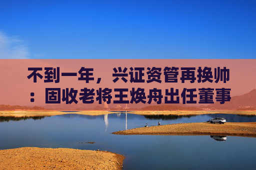 不到一年，兴证资管再换帅：固收老将王焕舟出任董事长  第1张