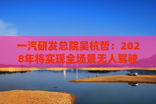 一汽研发总院吴杭哲：2028年将实现全场景无人驾驶